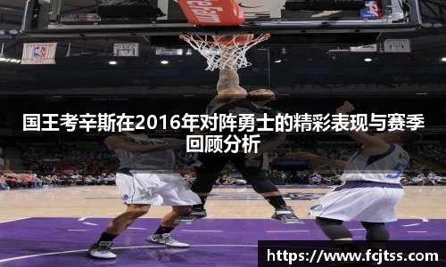 国王考辛斯在2016年对阵勇士的精彩表现与赛季回顾分析
